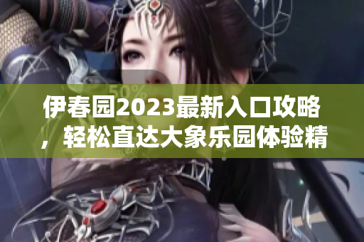 伊春园2023最新入口攻略，轻松直达大象乐园体验精彩尽享