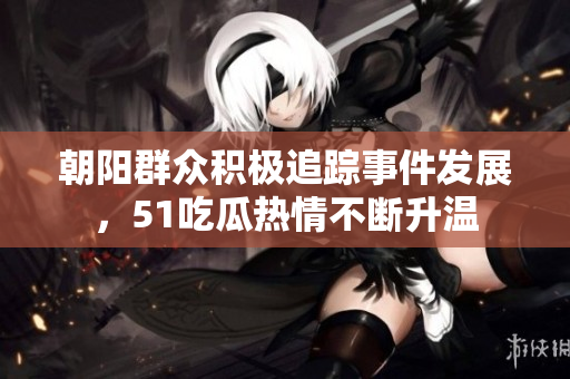 朝阳群众积极追踪事件发展，51吃瓜热情不断升温