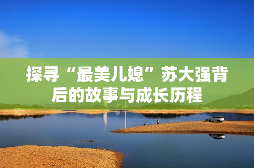 探寻“最美儿媳”苏大强背后的故事与成长历程