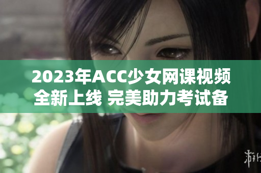 2023年ACC少女网课视频全新上线 完美助力考试备战