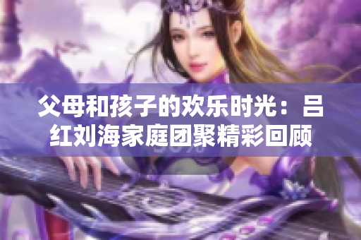 父母和孩子的欢乐时光：吕红刘海家庭团聚精彩回顾