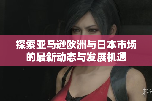 探索亚马逊欧洲与日本市场的最新动态与发展机遇