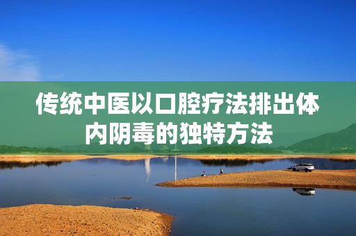 传统中医以口腔疗法排出体内阴毒的独特方法