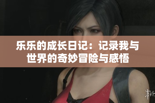 乐乐的成长日记：记录我与世界的奇妙冒险与感悟