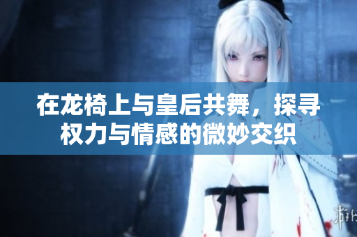 在龙椅上与皇后共舞，探寻权力与情感的微妙交织