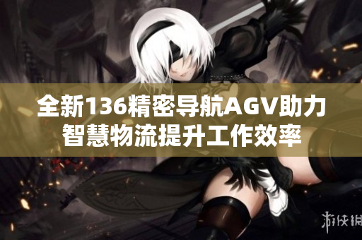 全新136精密导航AGV助力智慧物流提升工作效率