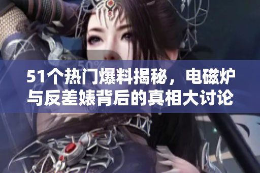 51个热门爆料揭秘，电磁炉与反差婊背后的真相大讨论