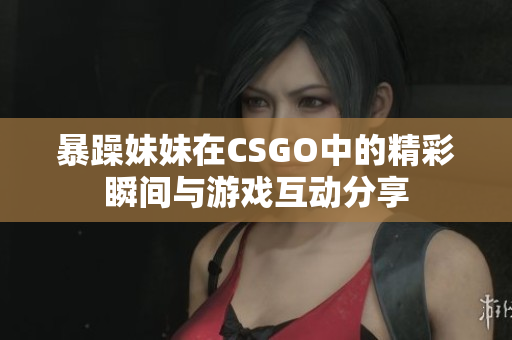 暴躁妹妹在CSGO中的精彩瞬间与游戏互动分享
