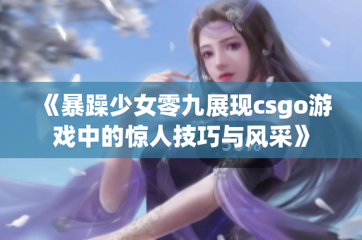 《暴躁少女零九展现csgo游戏中的惊人技巧与风采》