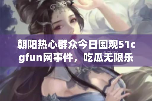 朝阳热心群众今日围观51cgfun网事件，吃瓜无限乐趣