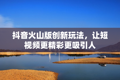 抖音火山版创新玩法，让短视频更精彩更吸引人