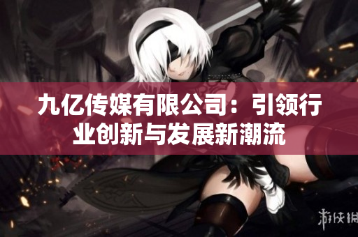 九亿传媒有限公司：引领行业创新与发展新潮流