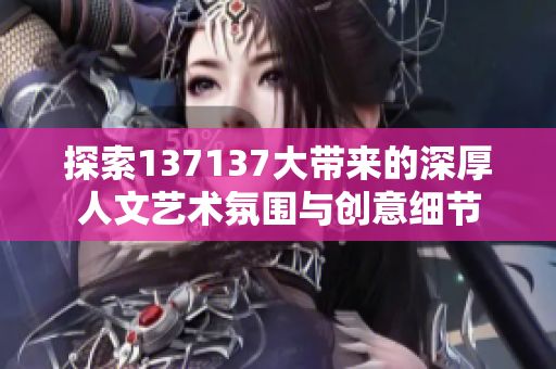 探索137137大带来的深厚人文艺术氛围与创意细节