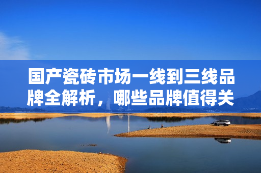 国产瓷砖市场一线到三线品牌全解析，哪些品牌值得关注