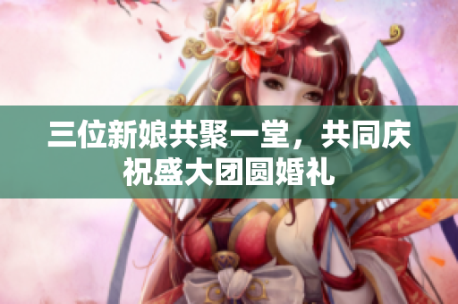 三位新娘共聚一堂，共同庆祝盛大团圆婚礼