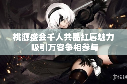 桃源盛会千人共品红唇魅力 吸引万客争相参与