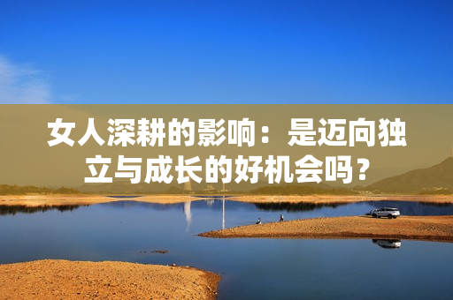 女人深耕的影响：是迈向独立与成长的好机会吗？
