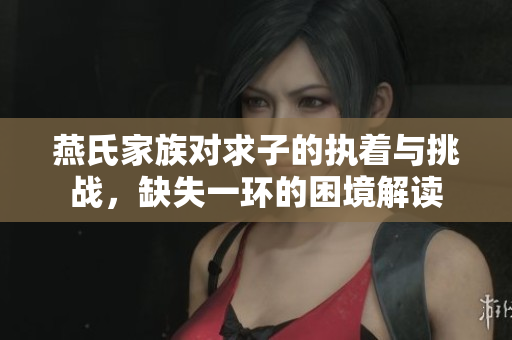 燕氏家族对求子的执着与挑战，缺失一环的困境解读