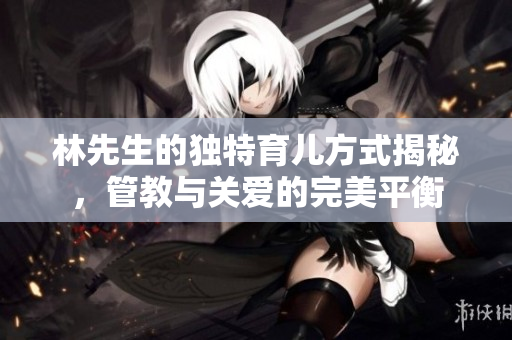 林先生的独特育儿方式揭秘，管教与关爱的完美平衡