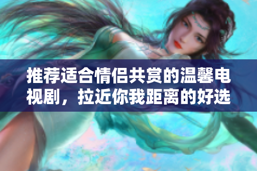 推荐适合情侣共赏的温馨电视剧，拉近你我距离的好选择