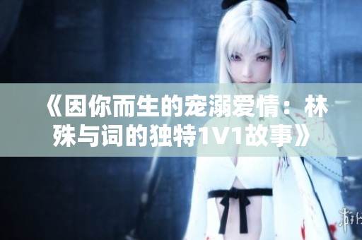 《因你而生的宠溺爱情：林殊与词的独特1V1故事》