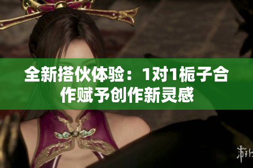 全新搭伙体验：1对1栀子合作赋予创作新灵感