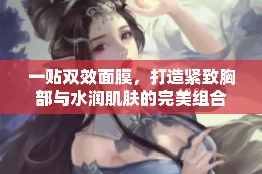 一贴双效面膜，打造紧致胸部与水润肌肤的完美组合