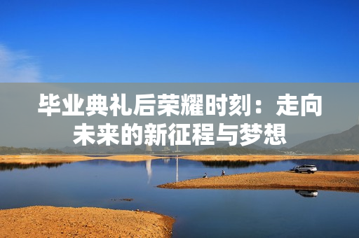 毕业典礼后荣耀时刻：走向未来的新征程与梦想