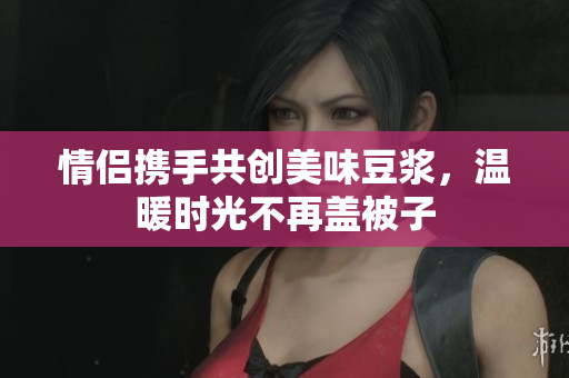 情侣携手共创美味豆浆，温暖时光不再盖被子