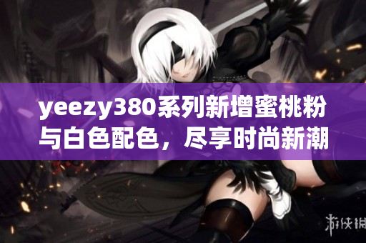 yeezy380系列新增蜜桃粉与白色配色，尽享时尚新潮流