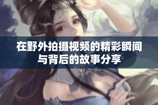 在野外拍摄视频的精彩瞬间与背后的故事分享