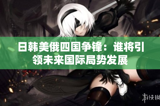 日韩美俄四国争锋：谁将引领未来国际局势发展