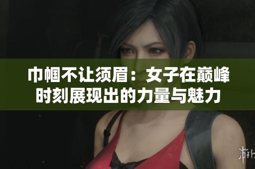 巾帼不让须眉：女子在巅峰时刻展现出的力量与魅力
