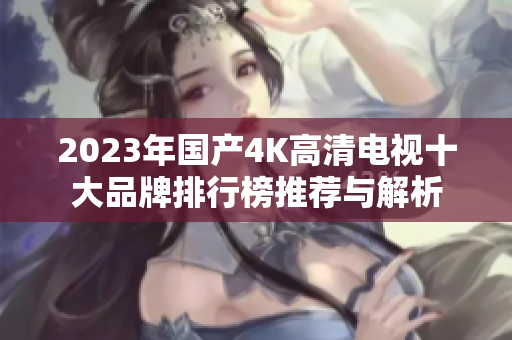 2023年国产4K高清电视十大品牌排行榜推荐与解析