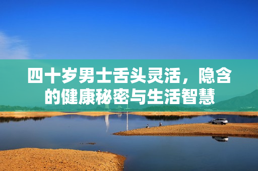 四十岁男士舌头灵活，隐含的健康秘密与生活智慧