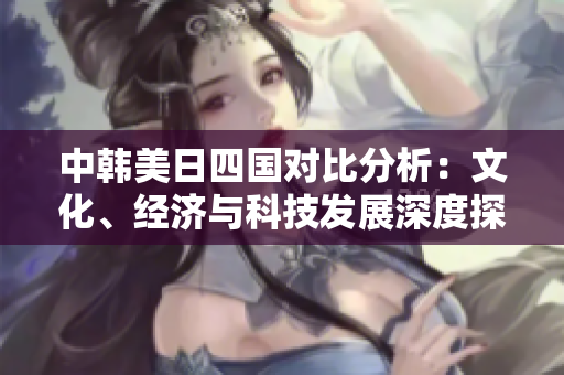中韩美日四国对比分析：文化、经济与科技发展深度探讨