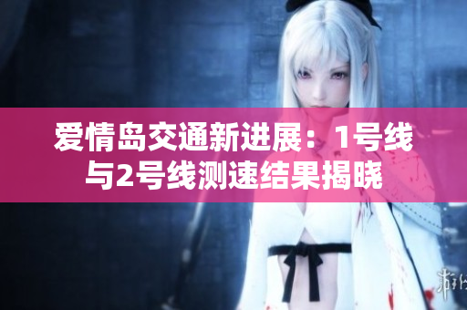 爱情岛交通新进展：1号线与2号线测速结果揭晓