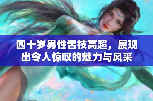 四十岁男性舌技高超，展现出令人惊叹的魅力与风采