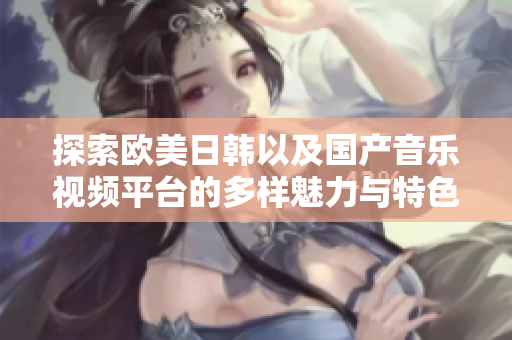 探索欧美日韩以及国产音乐视频平台的多样魅力与特色