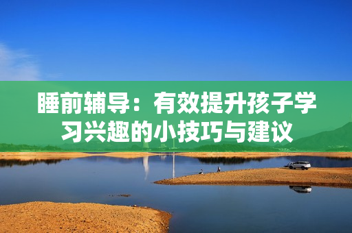 睡前辅导：有效提升孩子学习兴趣的小技巧与建议