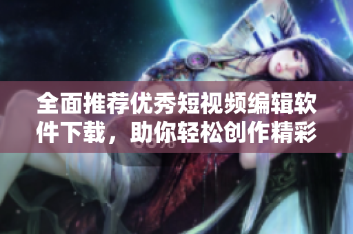 全面推荐优秀短视频编辑软件下载，助你轻松创作精彩内容
