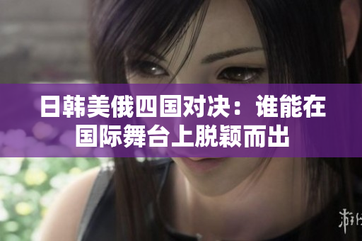日韩美俄四国对决：谁能在国际舞台上脱颖而出