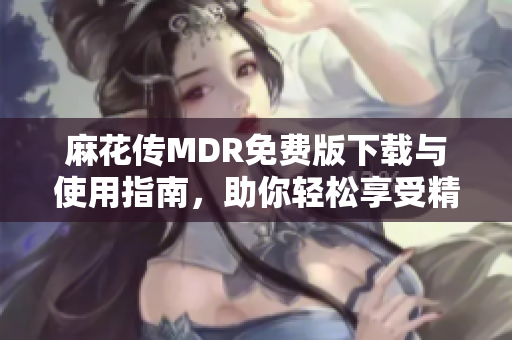 麻花传MDR免费版下载与使用指南，助你轻松享受精彩内容