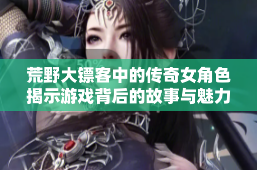 荒野大镖客中的传奇女角色揭示游戏背后的故事与魅力