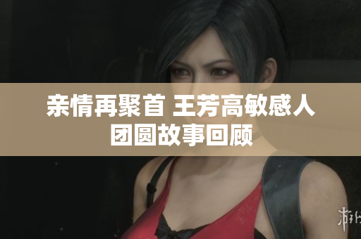 亲情再聚首 王芳高敏感人团圆故事回顾