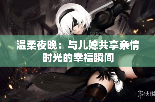 温柔夜晚：与儿媳共享亲情时光的幸福瞬间