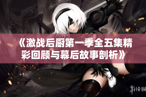 《激战后厨第一季全五集精彩回顾与幕后故事剖析》
