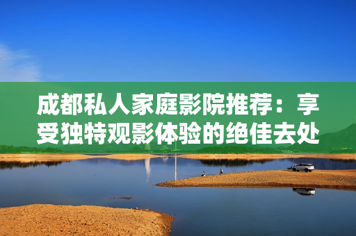 成都私人家庭影院推荐：享受独特观影体验的绝佳去处