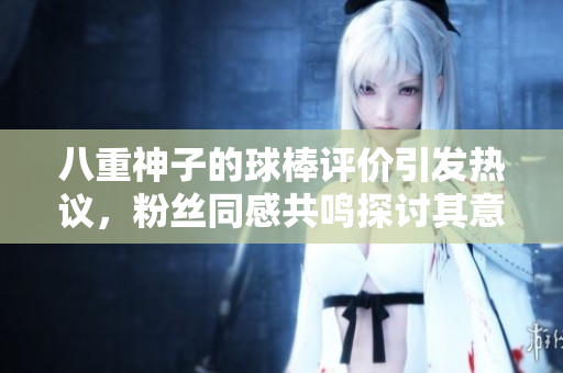 八重神子的球棒评价引发热议，粉丝同感共鸣探讨其意义