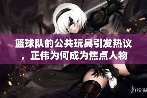 篮球队的公共玩具引发热议，正伟为何成为焦点人物